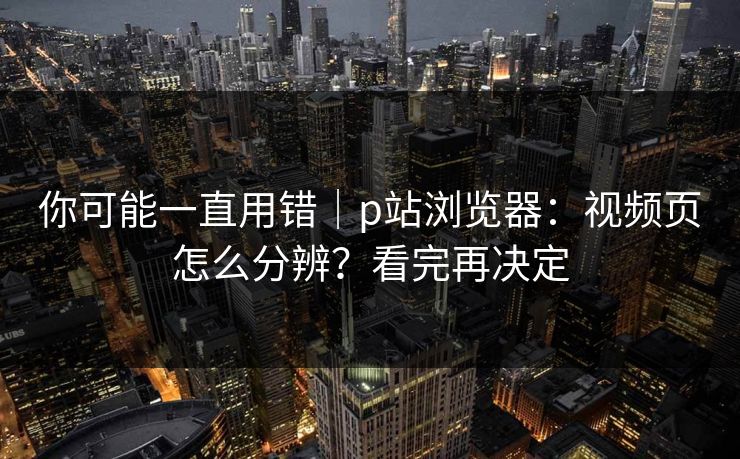 你可能一直用错｜p站浏览器：视频页怎么分辨？看完再决定