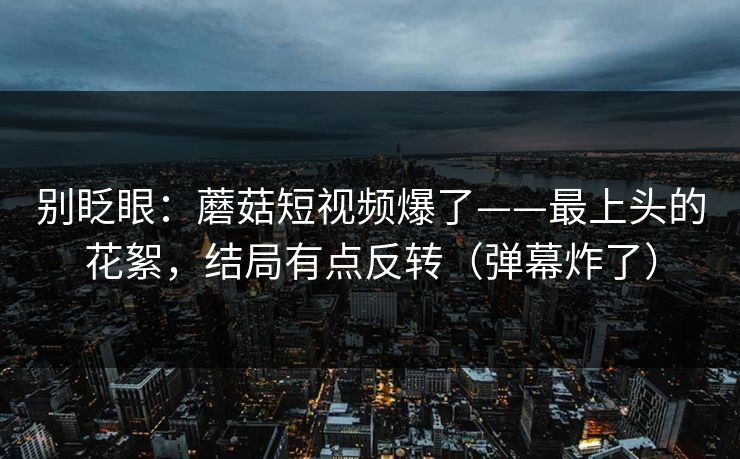 别眨眼：蘑菇短视频爆了——最上头的花絮，结局有点反转（弹幕炸了）