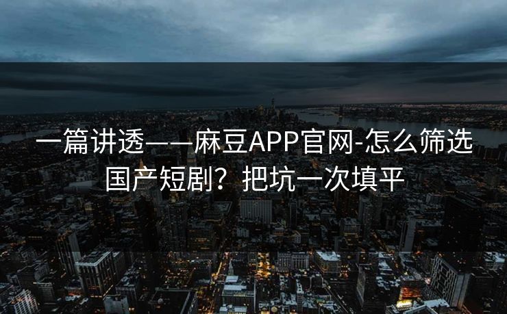一篇讲透——麻豆APP官网-怎么筛选国产短剧？把坑一次填平