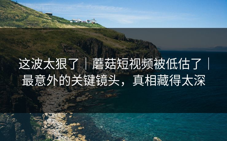 这波太狠了｜蘑菇短视频被低估了｜最意外的关键镜头，真相藏得太深