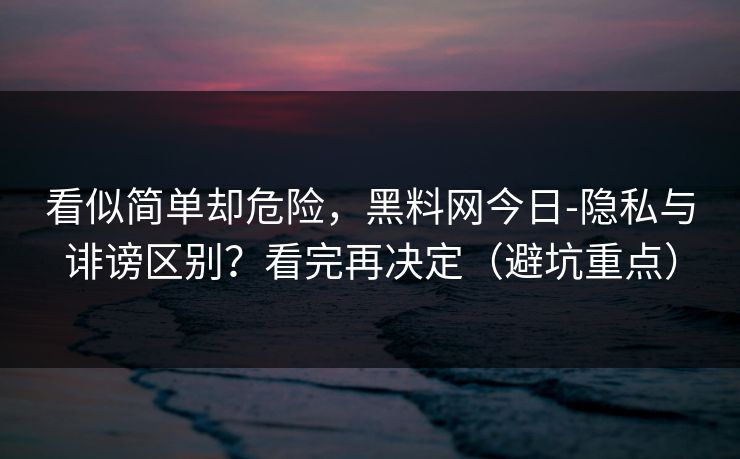 看似简单却危险，黑料网今日-隐私与诽谤区别？看完再决定（避坑重点）