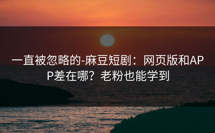 一直被忽略的-麻豆短剧：网页版和APP差在哪？老粉也能学到