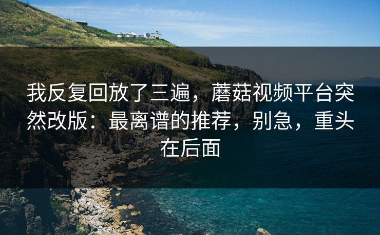 我反复回放了三遍，蘑菇视频平台突然改版：最离谱的推荐，别急，重头在后面