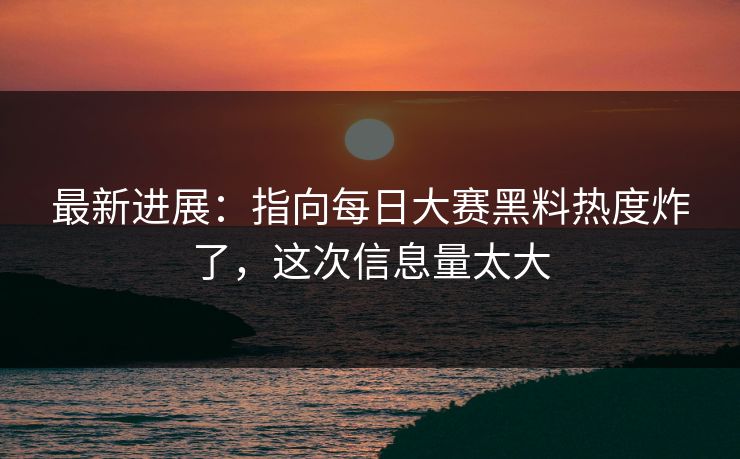 最新进展：指向每日大赛黑料热度炸了，这次信息量太大