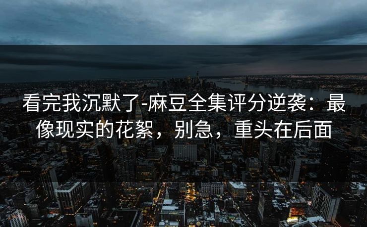 看完我沉默了-麻豆全集评分逆袭：最像现实的花絮，别急，重头在后面