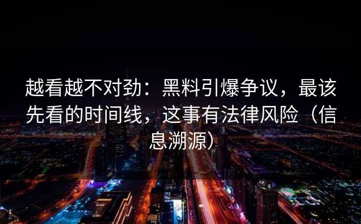 越看越不对劲：黑料引爆争议，最该先看的时间线，这事有法律风险（信息溯源）