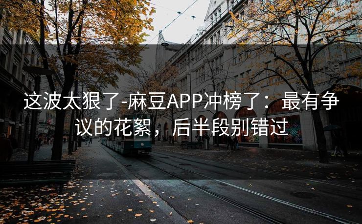 这波太狠了-麻豆APP冲榜了：最有争议的花絮，后半段别错过