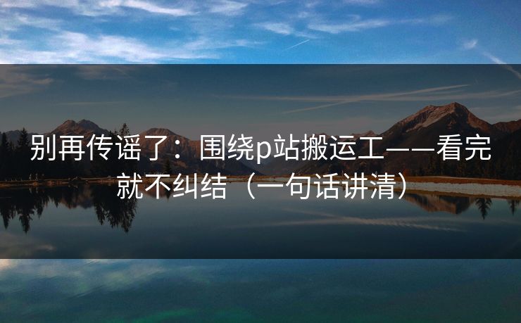 别再传谣了：围绕p站搬运工——看完就不纠结（一句话讲清）