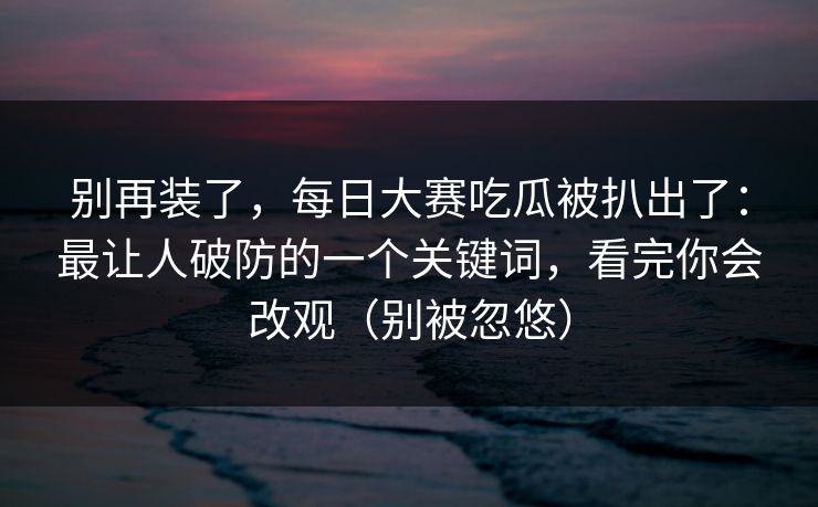 别再装了，每日大赛吃瓜被扒出了：最让人破防的一个关键词，看完你会改观（别被忽悠）