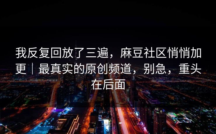 我反复回放了三遍，麻豆社区悄悄加更｜最真实的原创频道，别急，重头在后面