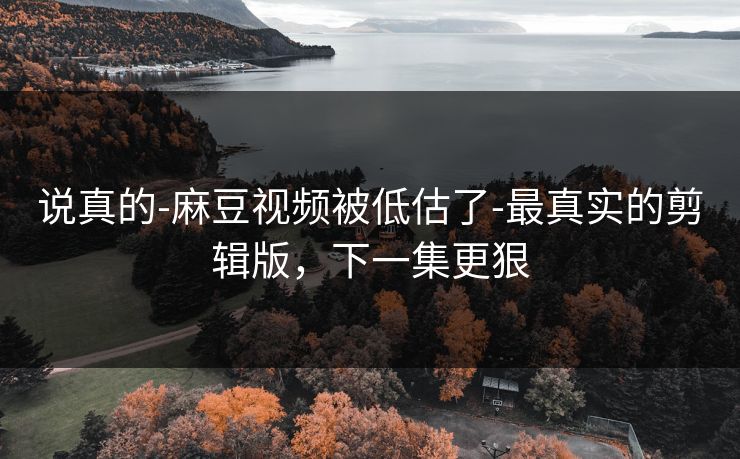 说真的-麻豆视频被低估了-最真实的剪辑版，下一集更狠