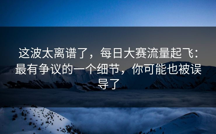 这波太离谱了，每日大赛流量起飞：最有争议的一个细节，你可能也被误导了