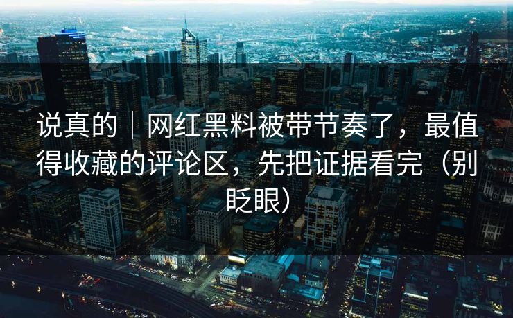 说真的｜网红黑料被带节奏了，最值得收藏的评论区，先把证据看完（别眨眼）