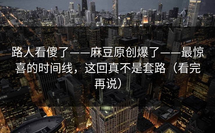 路人看傻了——麻豆原创爆了——最惊喜的时间线，这回真不是套路（看完再说）