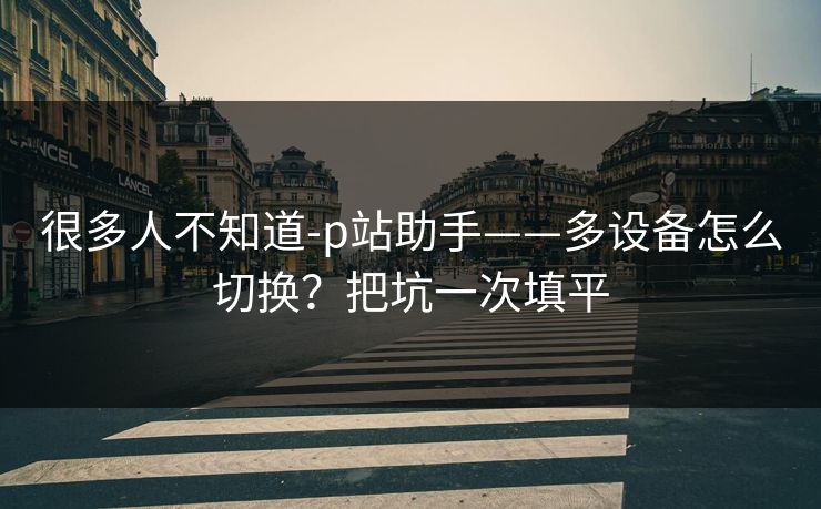 很多人不知道-p站助手——多设备怎么切换？把坑一次填平