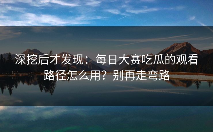 深挖后才发现：每日大赛吃瓜的观看路径怎么用？别再走弯路