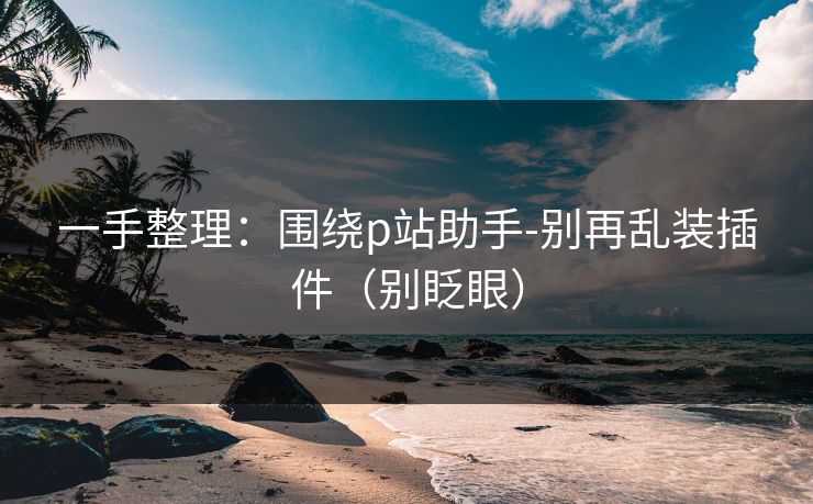 一手整理：围绕p站助手-别再乱装插件（别眨眼）