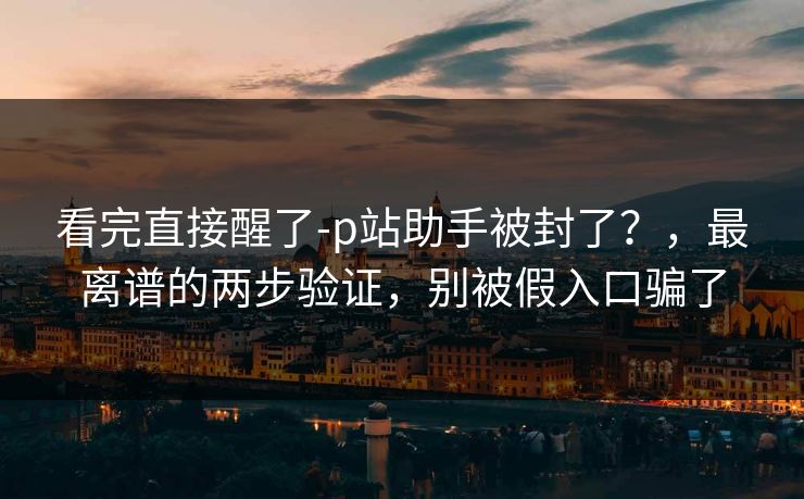 看完直接醒了-p站助手被封了？，最离谱的两步验证，别被假入口骗了