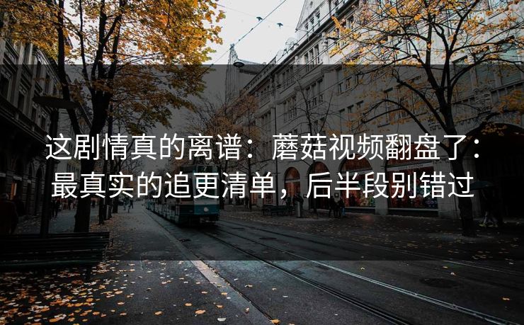 这剧情真的离谱：蘑菇视频翻盘了：最真实的追更清单，后半段别错过