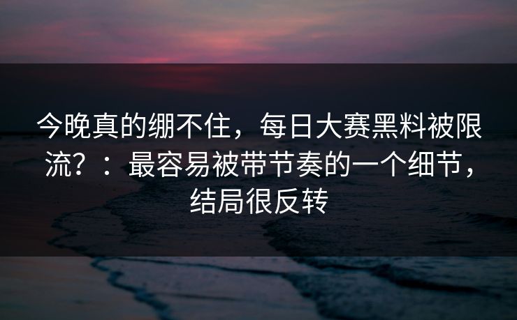 今晚真的绷不住，每日大赛黑料被限流？：最容易被带节奏的一个细节，结局很反转
