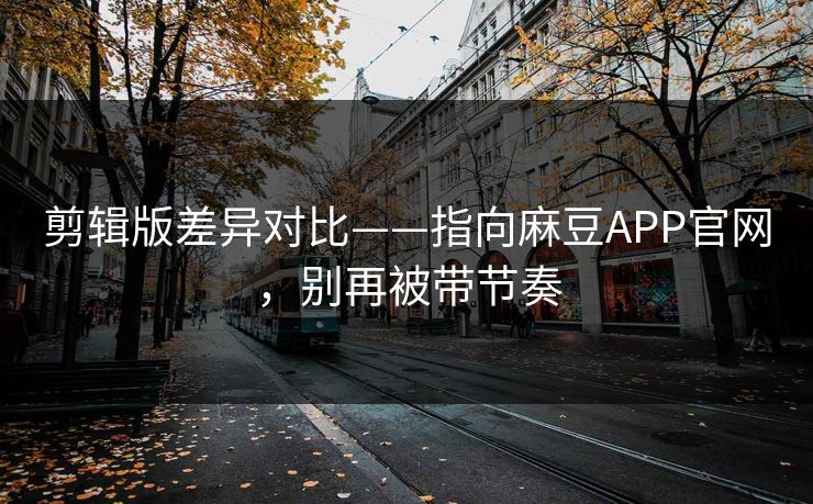 剪辑版差异对比——指向麻豆APP官网，别再被带节奏