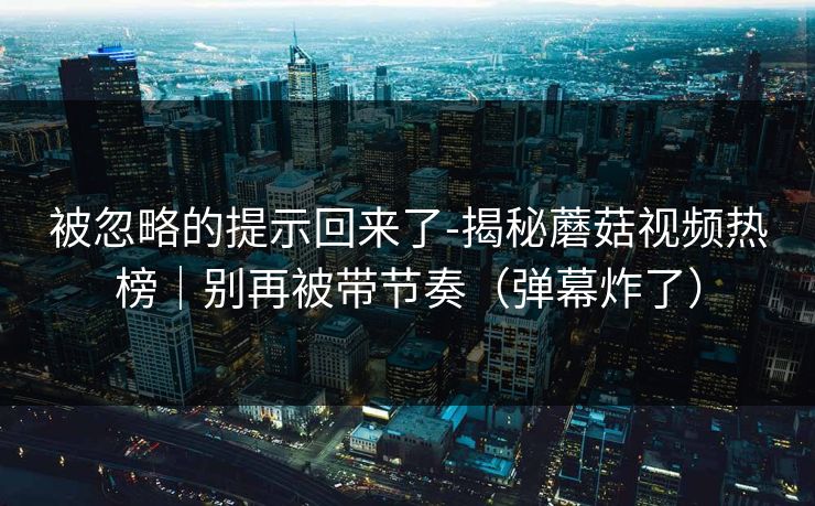 被忽略的提示回来了-揭秘蘑菇视频热榜｜别再被带节奏（弹幕炸了）