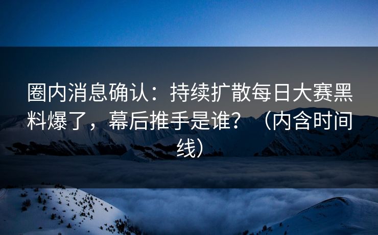 圈内消息确认：持续扩散每日大赛黑料爆了，幕后推手是谁？（内含时间线）