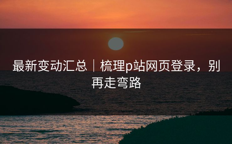 最新变动汇总｜梳理p站网页登录，别再走弯路