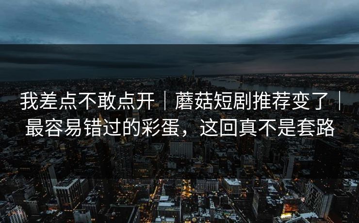 我差点不敢点开｜蘑菇短剧推荐变了｜最容易错过的彩蛋，这回真不是套路