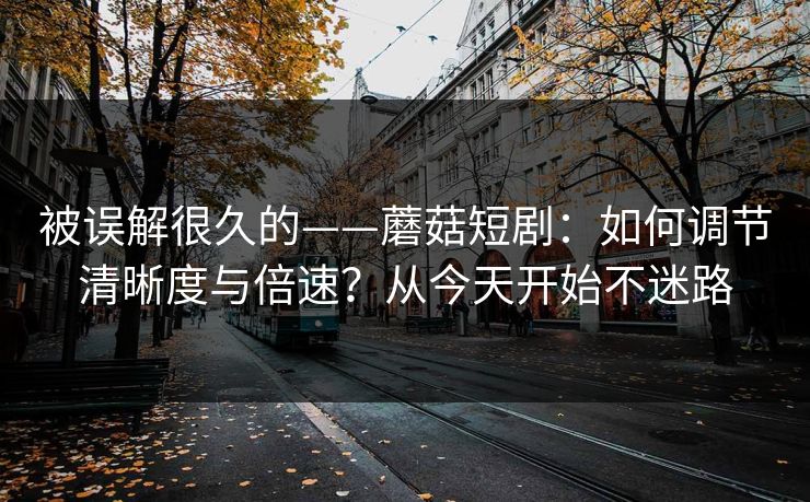 被误解很久的——蘑菇短剧：如何调节清晰度与倍速？从今天开始不迷路