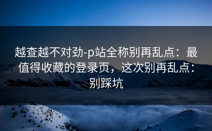 越查越不对劲-p站全称别再乱点：最值得收藏的登录页，这次别再乱点：别踩坑