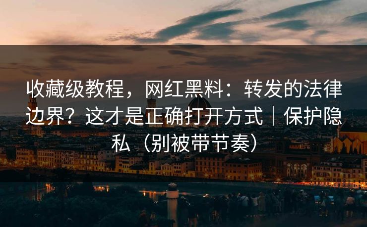 收藏级教程，网红黑料：转发的法律边界？这才是正确打开方式｜保护隐私（别被带节奏）