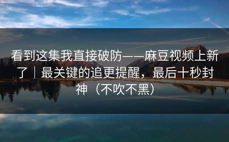 看到这集我直接破防——麻豆视频上新了｜最关键的追更提醒，最后十秒封神（不吹不黑）