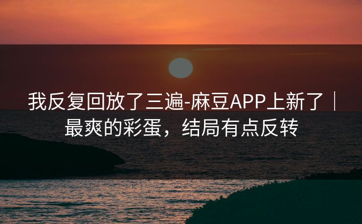 我反复回放了三遍-麻豆APP上新了｜最爽的彩蛋，结局有点反转