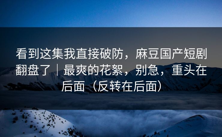 看到这集我直接破防，麻豆国产短剧翻盘了｜最爽的花絮，别急，重头在后面（反转在后面）