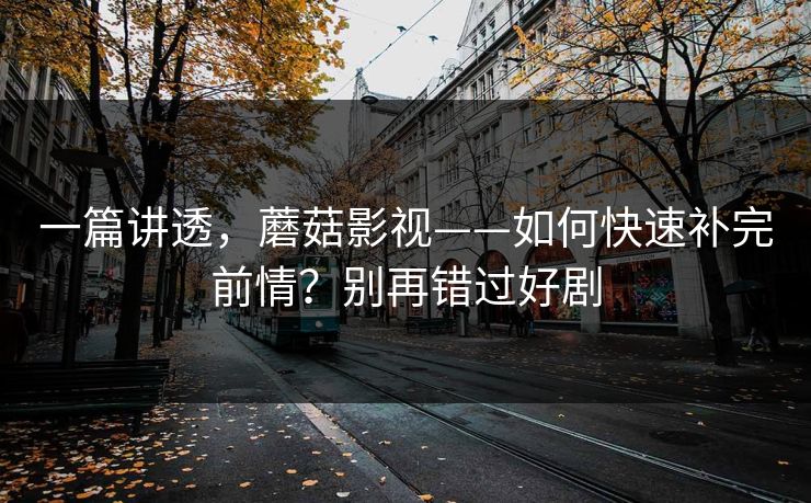 一篇讲透，蘑菇影视——如何快速补完前情？别再错过好剧