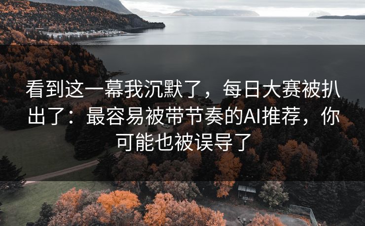 看到这一幕我沉默了,每日大赛被扒出了:最容易被带节奏的AI推荐,你可能也被误导了