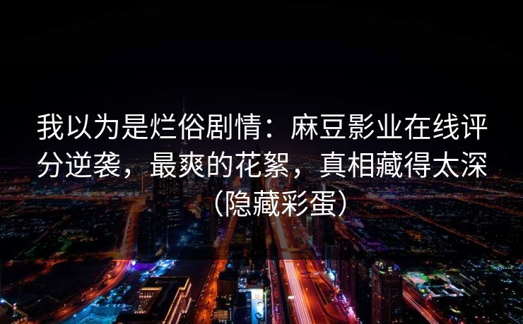 我以为是烂俗剧情：麻豆影业在线评分逆袭，最爽的花絮，真相藏得太深（隐藏彩蛋）
