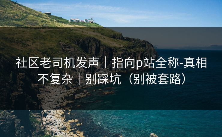 社区老司机发声|指向p站全称-真相不复杂|别踩坑(别被套路)