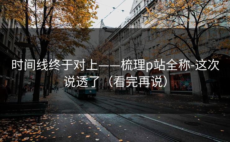 时间线终于对上——梳理p站全称-这次说透了（看完再说）