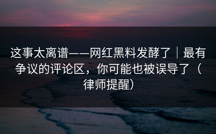 这事太离谱——网红黑料发酵了｜最有争议的评论区，你可能也被误导了（律师提醒）