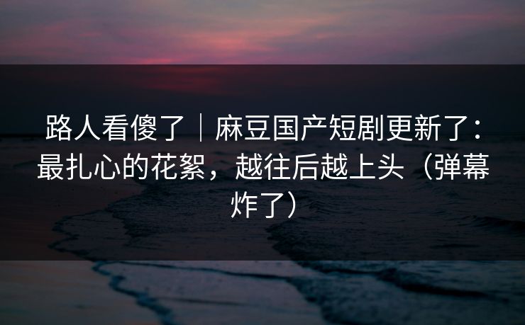 路人看傻了｜麻豆国产短剧更新了：最扎心的花絮，越往后越上头（弹幕炸了）