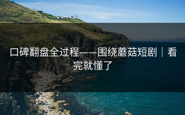 口碑翻盘全过程——围绕蘑菇短剧|看完就懂了 口碑翻盘全过程——围绕蘑菇短剧|看完就懂了