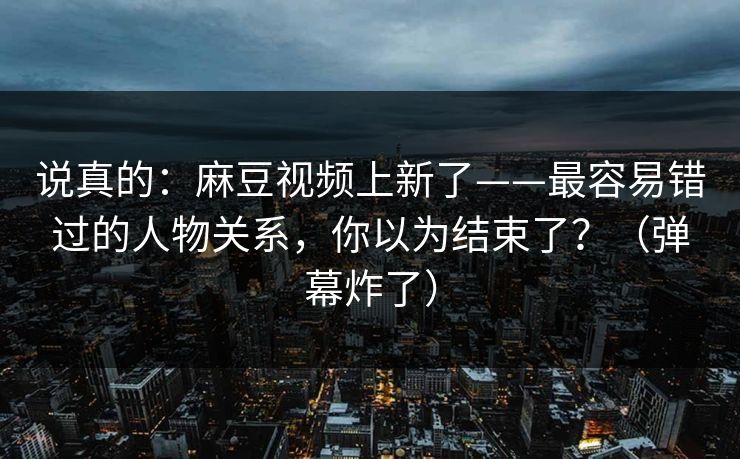 说真的：麻豆视频上新了——最容易错过的人物关系，你以为结束了？（弹幕炸了）