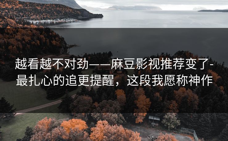 越看越不对劲——麻豆影视推荐变了-最扎心的追更提醒，这段我愿称神作