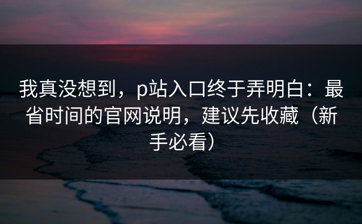 我真没想到,p站入口终于弄明白:最省时间的官网说明,建议先收藏(新手必看) 我真没想到,p站入口终于弄明白:最省时间的官网说明,建议先收藏(新手必看)