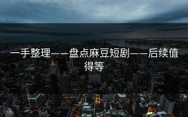 一手整理——盘点麻豆短剧——后续值得等