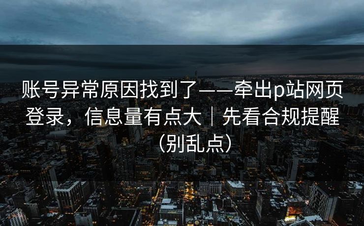 账号异常原因找到了——牵出p站网页登录，信息量有点大｜先看合规提醒（别乱点）