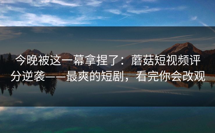 今晚被这一幕拿捏了：蘑菇短视频评分逆袭——最爽的短剧，看完你会改观