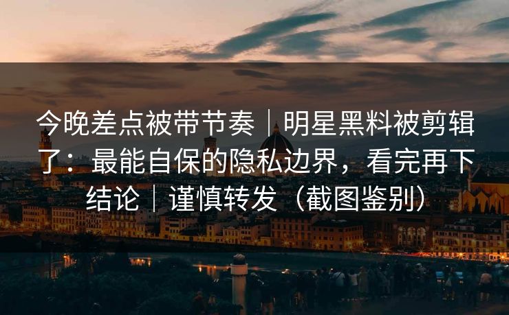 今晚差点被带节奏｜明星黑料被剪辑了：最能自保的隐私边界，看完再下结论｜谨慎转发（截图鉴别）